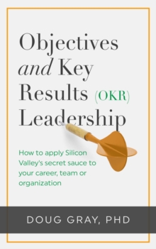 Objectives + Key Results (OKR) Leadership; : How to apply Silicon Valley's secret sauce to your career, team or organization