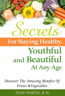 Secrets For Staying Healthy, Youthful and Beautiful At Any Age, Discover The Amazing Benefits of Fruits & Vegetables