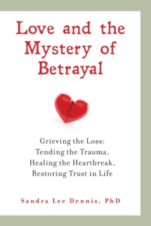 Love and the Mystery of Betrayal: Grieving the Loss : Tending the Trauma, Healing the Heartbreak, Restoring Trust in Life