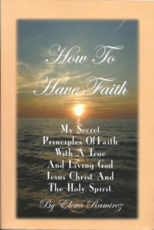 How To Have Faith ~ My Secret Principles Of Faith With A True And Living God, Jesus Christ And The Holy Spirit