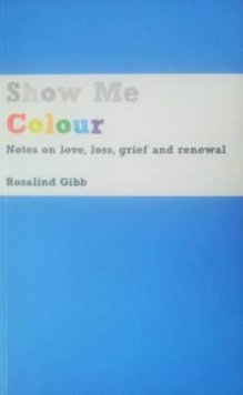 Show Me Colour : Notes on Love, Loss, Grief and Renewal