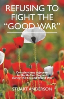 REFUSING TO FIGHT THE "GOOD WAR" : Conscientious objectors in the North East of England