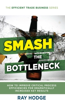 Smash The Bottleneck : How To Improve Critical Process Efficiencies For Dramatically Increased Key Results