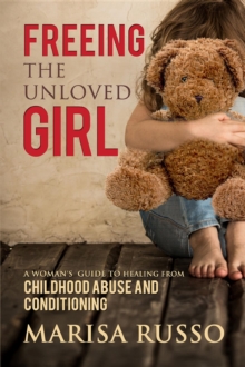 Freeing The Unloved Girl : A Woman's Guide To Healing From Childhood Abuse And Conditioning