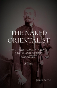 THE NAKED ORIENTALIST: The Turkish Life of French Sailor and Writer Pierre Loti : A Novel