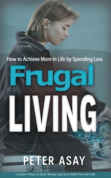 Frugal Living : How to Achieve More in Life by Spending Less (Creative Ways to Save Money and Live Debt Free for Life)