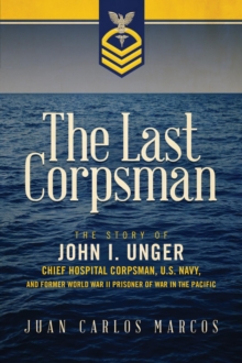 The Last Corpsman : The Story of John I. Unger, Chief Hospital Corpsman, U.S. Navy, and Former World War II Prisoner of War in the Pacific