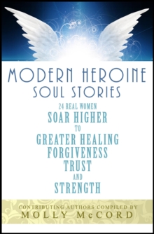 Modern Heroine Soul Stories: 24 Real Women Soar Higher to Greater Healing, Forgiveness, Trust and Strength