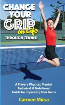 Change Your Grip on Life Through Tennis : A Player's Physical, Mental, Technical, & Nutritional Guide for Improving Your Game