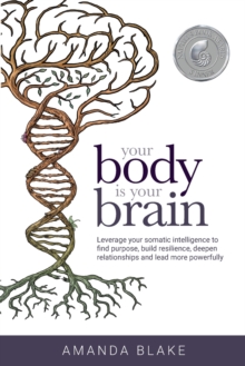 Your Body is Your Brain : Leverage Your Somatic Intelligence to Find Purpose, Build Resilience, Deepen Relationships and Lead More Powerfully