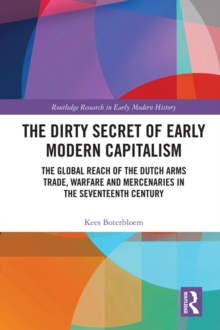 The Dirty Secret of Early Modern Capitalism : The Global Reach of the Dutch Arms Trade, Warfare and Mercenaries in the Seventeenth Century