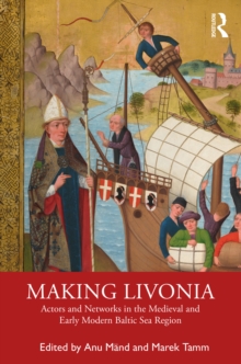 Making Livonia : Actors and Networks in the Medieval and Early Modern Baltic Sea Region