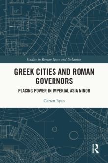 Greek Cities and Roman Governors : Placing Power in Imperial Asia Minor