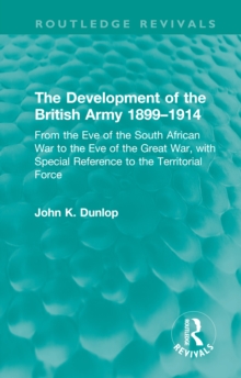 The Development of the British Army 1899-1914 : From the Eve of the South African War to the Eve of the Great War, with Special Reference to the Territorial Force