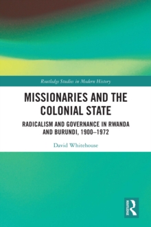 Missionaries and the Colonial State : Radicalism and Governance in Rwanda and Burundi, 1900-1972