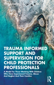 Trauma Informed Support and Supervision for Child Protection Professionals : A Model For Those Working With Children Who Have Experienced Trauma, Abuse And Neglect And Their Families