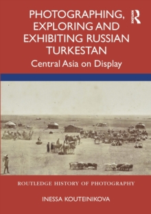 Photographing, Exploring and Exhibiting Russian Turkestan : Central Asia on Display