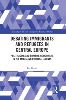 Debating Immigrants and Refugees in Central Europe : Politicising and Framing Newcomers in the Media and Political Arenas