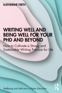 Writing Well and Being Well for Your PhD and Beyond : How to Cultivate a Strong and Sustainable Writing Practice for Life