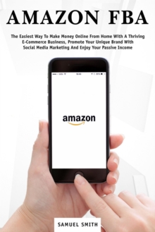 Amazon FBA: The Easiest Way to Make Money Online from Home with a Thriving E-Commerce Business, Promote Your Unique Brand with Social Media Marketing and Enjoy Your Passive Income