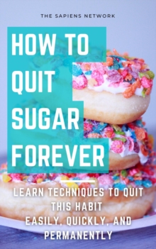 How To Quit Sugar Forever: Learn Techniques To Quit This Habit Easily, Quickly, And Permanently