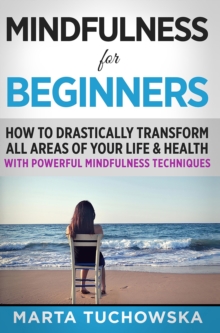 Mindfulness for Beginners: How to Drastically Transform All Areas of Your Life & Health with Powerful Mindfulness Techniques