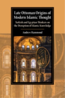 Late Ottoman Origins of Modern Islamic Thought : Turkish and Egyptian Thinkers on the Disruption of Islamic Knowledge