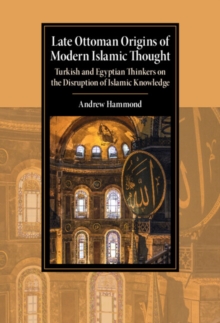 Late Ottoman Origins of Modern Islamic Thought : Turkish and Egyptian Thinkers on the Disruption of Islamic Knowledge