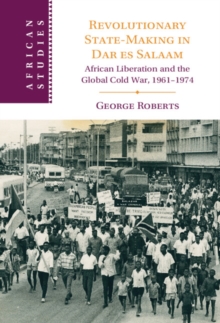 Revolutionary State-Making in Dar es Salaam : African Liberation and the Global Cold War, 1961-1974