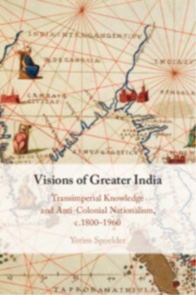 Visions of Greater India : Transimperial Knowledge and Anti-Colonial Nationalism, c.18001960