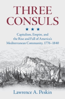 Three Consuls : Capitalism, Empire, and the Rise and Fall of America's Mediterranean Community, 17761840