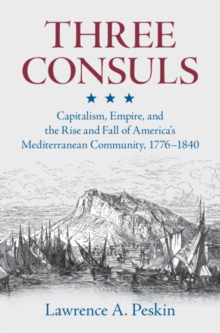 Three Consuls : Capitalism, Empire, and the Rise and Fall of America's Mediterranean Community, 1776-1840