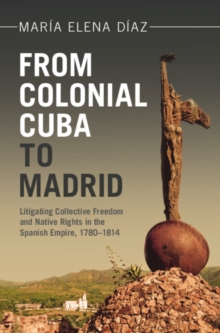 From Colonial Cuba to Madrid : Litigating Collective Freedom and Native Rights in the Spanish Empire, 1780-1814