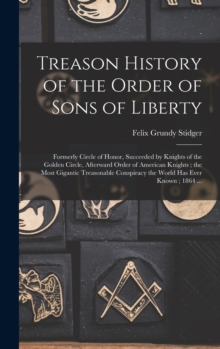 Treason History of the Order of Sons of Liberty : Formerly Circle of Honor, Succeeded by Knights of the Golden Circle, Afterward Order of American Knights; the Most Gigantic Treasonable Conspiracy the