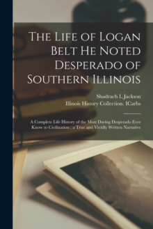 The Life of Logan Belt He Noted Desperado of Southern Illinois : a Complete Life History of the Most Daring Desperado Ever Know to Civilization; a True and Vividly Written Narrative