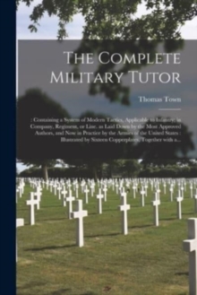 The Complete Military Tutor : : Containing a System of Modern Tactics, Applicable to Infantry; in Company, Regiment, or Line. as Laid Down by the Most Approved Authors, and Now in Practice by the Armi