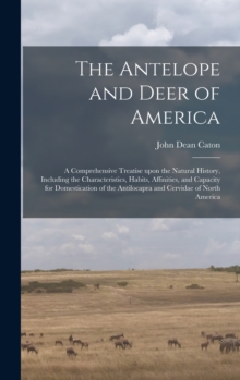 The Antelope and Deer of America : a Comprehensive Treatise Upon the Natural History, Including the Characteristics, Habits, Affinities, and Capacity for Domestication of the Antilocapra and Cervidae