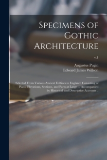 Specimens of Gothic Architecture; Selected From Various Ancient Edifices in England : Consisting of Plans, Elevations, Sections, and Parts at Large ... Accompanied by Historical and Descriptive Accoun