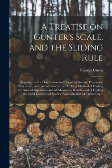 A Treatise on Gunter's Scale, and the Sliding Rule : Together With a Description and Use of the Sector, Protractor, Plain Scale, and Line of Chords: or, An Easy Method of Finding the Area of Superfice