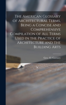 The American Glossary of Architectural Terms, Being a Concise and Comprehensive Compilation of All Terms Used in the Practice of Architecture and the Building Arts