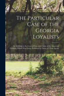 The Particular Case of the Georgia Loyalists [microform] : in Addition to the General Case and Claim of the American Loyalists, Which Was Lately Published by Order of Their Agents