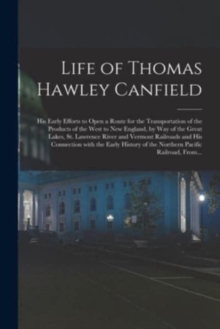 Life of Thomas Hawley Canfield [microform] : His Early Efforts to Open a Route for the Transportation of the Products of the West to New England, by Way of the Great Lakes, St. Lawrence River and Verm