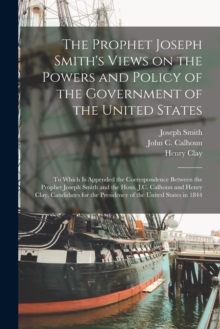 The Prophet Joseph Smith's Views on the Powers and Policy of the Government of the United States : to Which is Appended the Correspondence Between the Prophet Joseph Smith and the Hons. J.C. Calhoun a