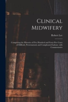 Clinical Midwifery : Comprising the Histories of Five Hundred and Forty-five Cases of Difficult, Preternatural, and Complicated Labour, With Commentaries