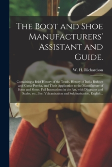 The Boot and Shoe Manufacturers' Assistant and Guide. : Containing a Brief History of the Trade. History of India-rubber and Gutta-percha, and Their Application to the Manufacture of Boots and Shoes.