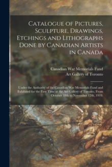 Catalogue of Pictures, Sculpture, Drawings, Etchings and Lithographs Done by Canadian Artists in Canada : Under the Authority of the Canadian War Memorials Fund and Exhibited for the First Time at the