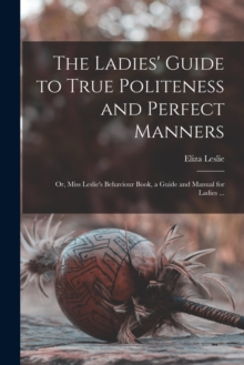 The Ladies' Guide to True Politeness and Perfect Manners : or, Miss Leslie's Behaviour Book, a Guide and Manual for Ladies ...