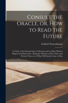 Consult the Oracle, or, How to Read the Future : a Guide to the Interpretation of Dreams and to Other Matters Magical and Mysterious: Being the Wisdom of Past Times and Present Times as to What Will S