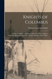 Knights of Columbus : A Complete Ritual and History of the First Three Degrees, Including All Secret "work." By a Former Member of the Order.