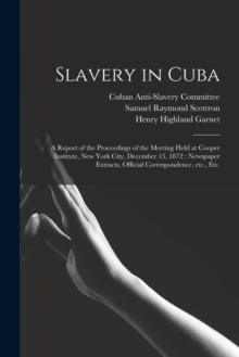 Slavery in Cuba : a Report of the Proceedings of the Meeting Held at Cooper Institute, New York City, December 13, 1872: Newspaper Extracts, Official Correspondence, Etc., Etc.